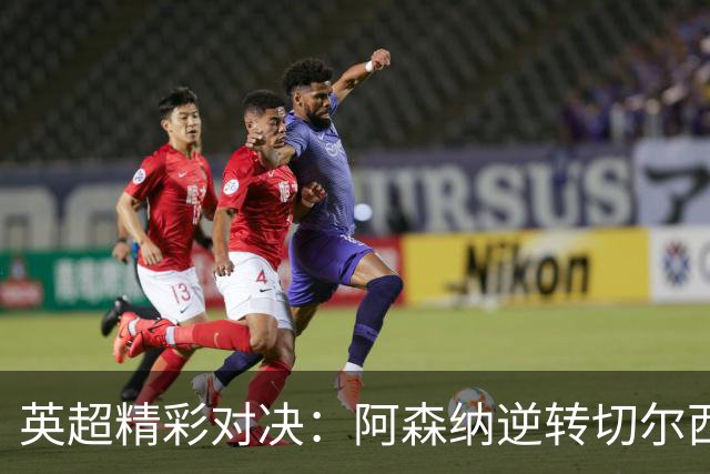 英超精彩对决：阿森纳逆转切尔西 埃弗顿最后时刻战平曼联